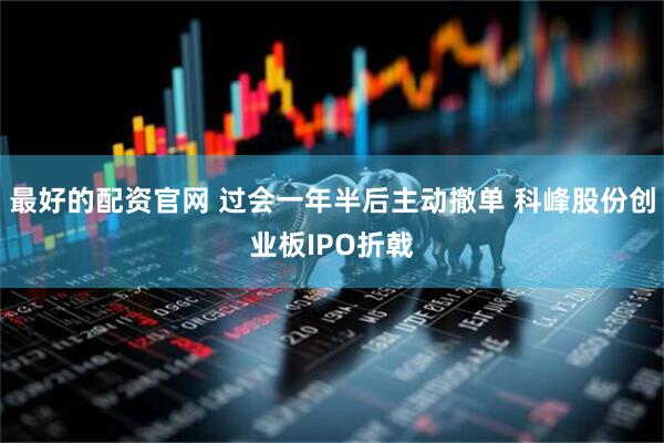 最好的配资官网 过会一年半后主动撤单 科峰股份创业板IPO折戟