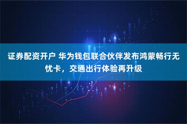 证券配资开户 华为钱包联合伙伴发布鸿蒙畅行无忧卡，交通出行体验再升级