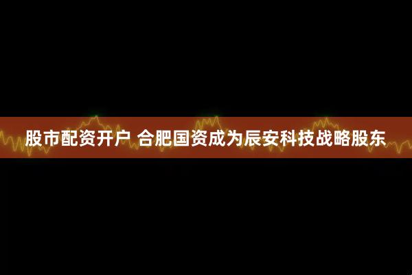 股市配资开户 合肥国资成为辰安科技战略股东