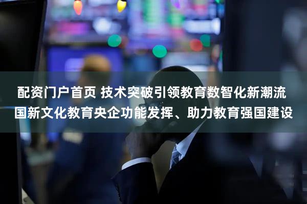 配资门户首页 技术突破引领教育数智化新潮流 国新文化教育央企功能发挥、助力教育强国建设