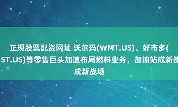 正规股票配资网址 沃尔玛(WMT.US)、好市多(COST.US)等零售巨头加速布局燃料业务，加油站成新战场