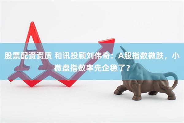 股票配资资质 和讯投顾刘伟奇：A股指数微跌，小微盘指数率先企稳了？