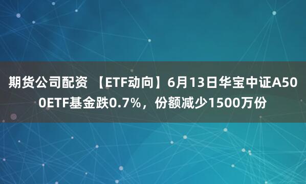 期货公司配资 【ETF动向】6月13日华宝中证A500ETF基金跌0.7%，份额减少1500万份