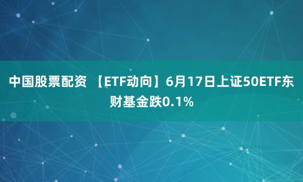 中国股票配资 【ETF动向】6月17日上证50ETF东财基金跌0.1%