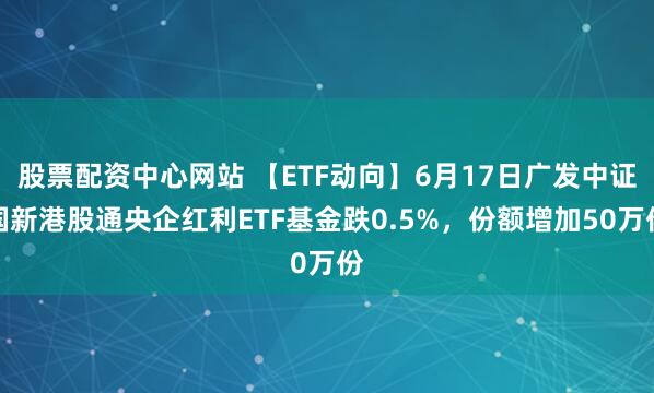 股票配资中心网站 【ETF动向】6月17日广发中证国新港股通央企红利ETF基金跌0.5%，份额增加50万份