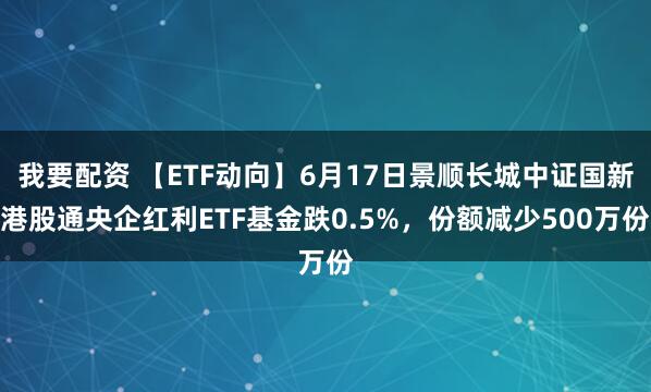我要配资 【ETF动向】6月17日景顺长城中证国新港股通央企红利ETF基金跌0.5%，份额减少500万份