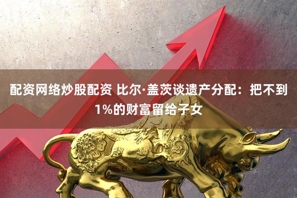 配资网络炒股配资 比尔·盖茨谈遗产分配：把不到1%的财富留给子女