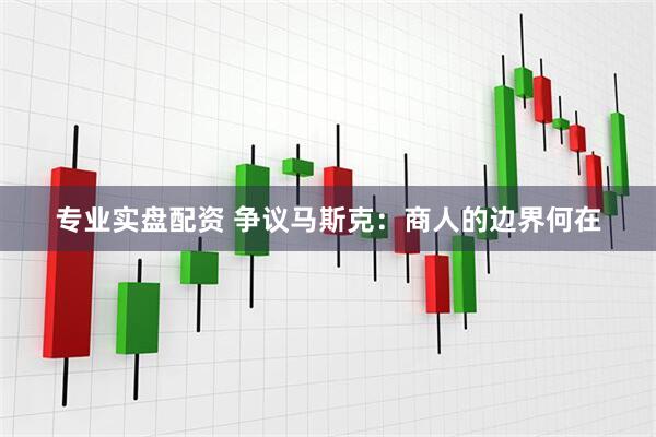 专业实盘配资 争议马斯克：商人的边界何在