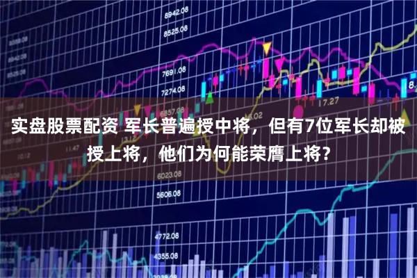 实盘股票配资 军长普遍授中将，但有7位军长却被授上将，他们为何能荣膺上将？