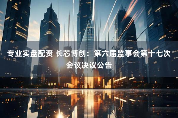 专业实盘配资 长芯博创：第六届监事会第十七次会议决议公告