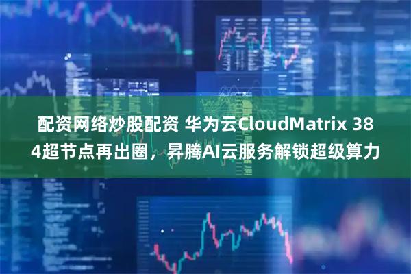 配资网络炒股配资 华为云CloudMatrix 384超节点再出圈，昇腾AI云服务解锁超级算力