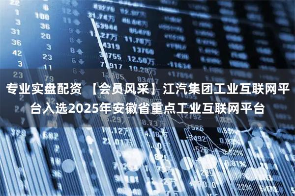 专业实盘配资 【会员风采】江汽集团工业互联网平台入选2025年安徽省重点工业互联网平台