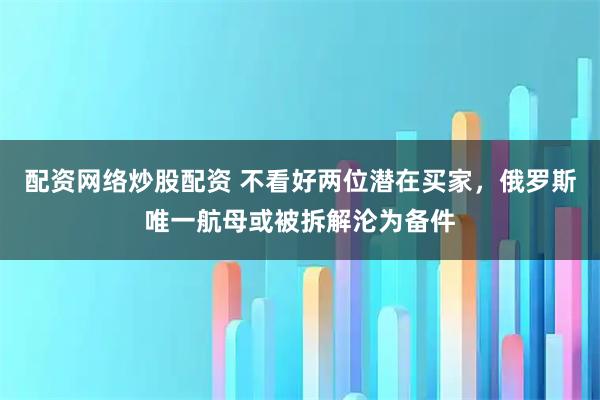 配资网络炒股配资 不看好两位潜在买家，俄罗斯唯一航母或被拆解沦为备件