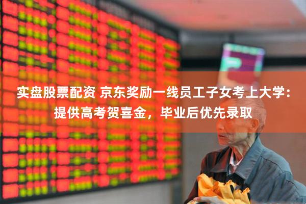 实盘股票配资 京东奖励一线员工子女考上大学：提供高考贺喜金，毕业后优先录取