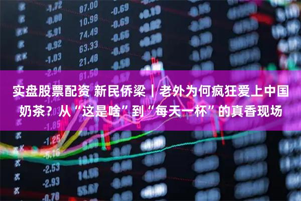 实盘股票配资 新民侨梁｜老外为何疯狂爱上中国奶茶？从“这是啥”到“每天一杯”的真香现场