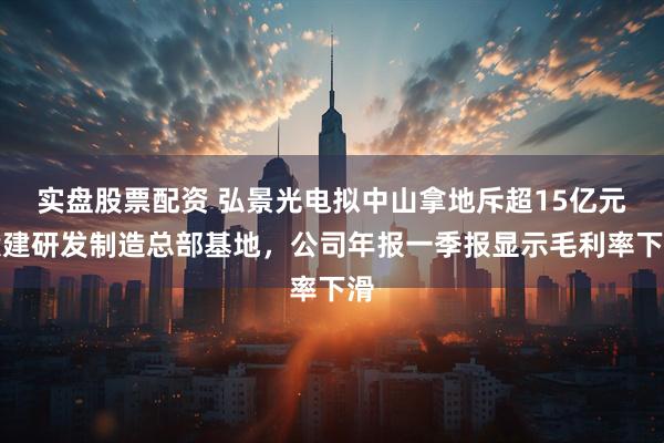 实盘股票配资 弘景光电拟中山拿地斥超15亿元投建研发制造总部基地，公司年报一季报显示毛利率下滑