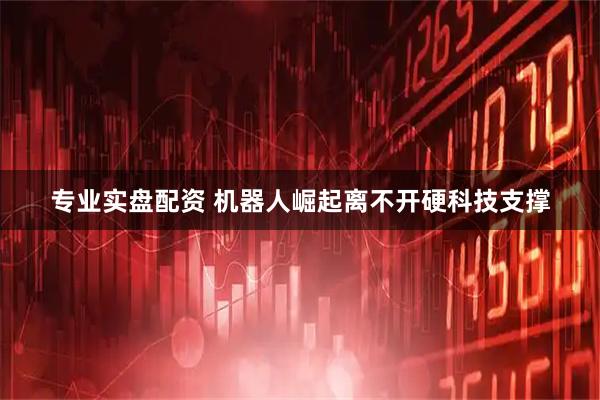 专业实盘配资 机器人崛起离不开硬科技支撑