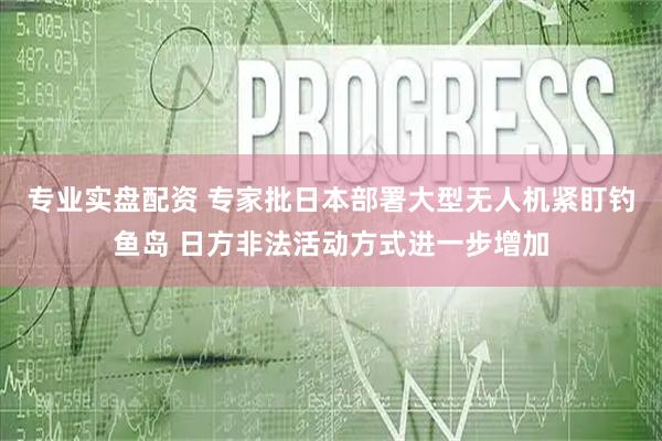 专业实盘配资 专家批日本部署大型无人机紧盯钓鱼岛 日方非法活动方式进一步增加