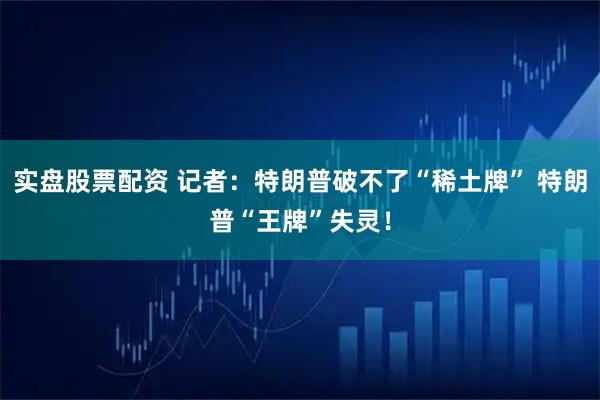 实盘股票配资 记者：特朗普破不了“稀土牌” 特朗普“王牌”失灵！