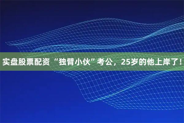 实盘股票配资 “独臂小伙”考公，25岁的他上岸了！