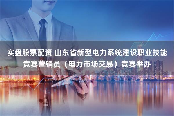 实盘股票配资 山东省新型电力系统建设职业技能竞赛营销员(电力市场交易)竞赛举办