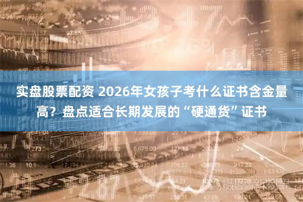 实盘股票配资 2026年女孩子考什么证书含金量高？盘点适合长期发展的“硬通货”证书