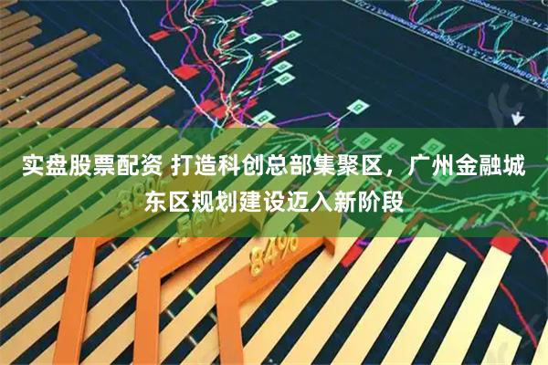 实盘股票配资 打造科创总部集聚区，广州金融城东区规划建设迈入新阶段