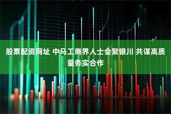 股票配资网址 中马工商界人士会聚银川 共谋高质量务实合作