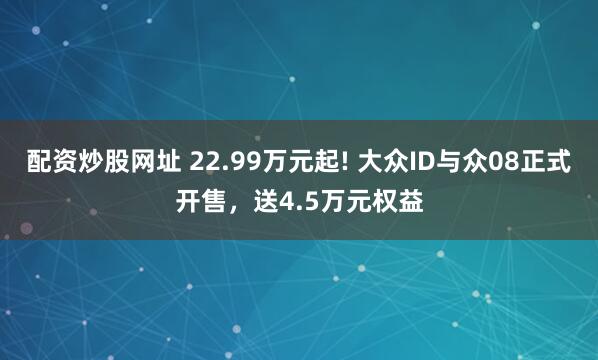 配资炒股网址 22.99万元起! 大众ID与众08正式开售，送4.5万元权益