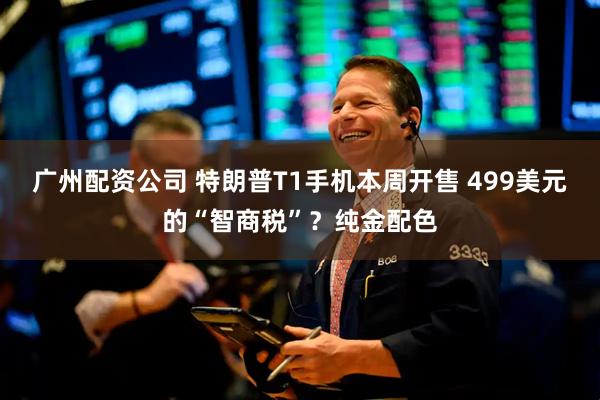 广州配资公司 特朗普T1手机本周开售 499美元的“智商税”？纯金配色