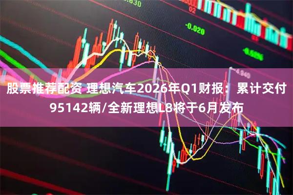 股票推荐配资 理想汽车2026年Q1财报：累计交付95142辆/全新理想L8将于6月发布