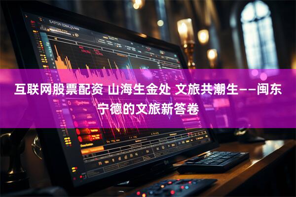 互联网股票配资 山海生金处 文旅共潮生——闽东宁德的文旅新答卷