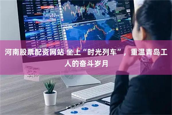 河南股票配资网站 坐上“时光列车”，重温青岛工人的奋斗岁月