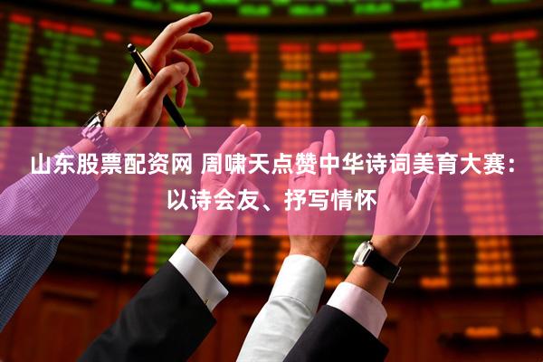 山东股票配资网 周啸天点赞中华诗词美育大赛：以诗会友、抒写情怀