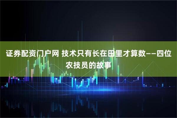 证券配资门户网 技术只有长在田里才算数——四位农技员的故事