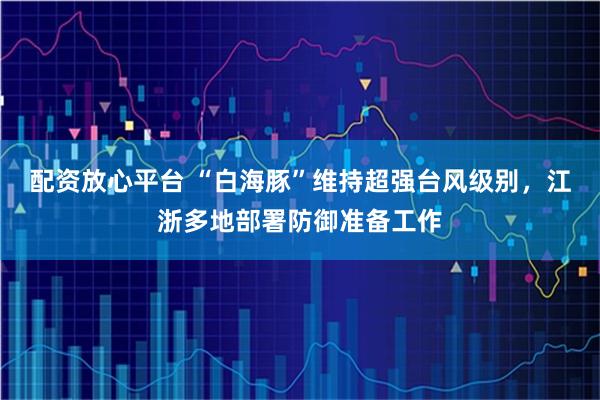 配资放心平台 “白海豚”维持超强台风级别，江浙多地部署防御准备工作