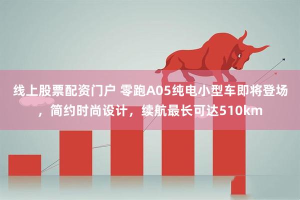 线上股票配资门户 零跑A05纯电小型车即将登场，简约时尚设计，续航最长可达510km