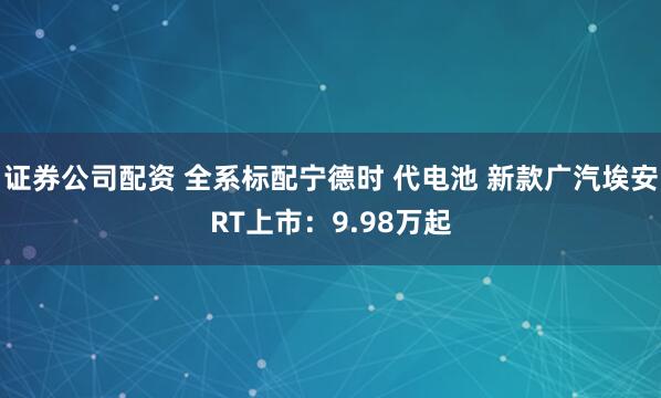 证券公司配资 全系标配宁德时 代电池 新款广汽埃安RT上市：9.98万起