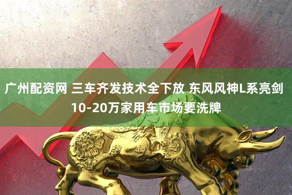 广州配资网 三车齐发技术全下放 东风风神L系亮剑 10-20万家用车市场要洗牌
