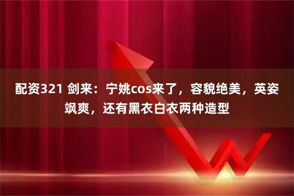 配资321 剑来：宁姚cos来了，容貌绝美，英姿飒爽，还有黑衣白衣两种造型