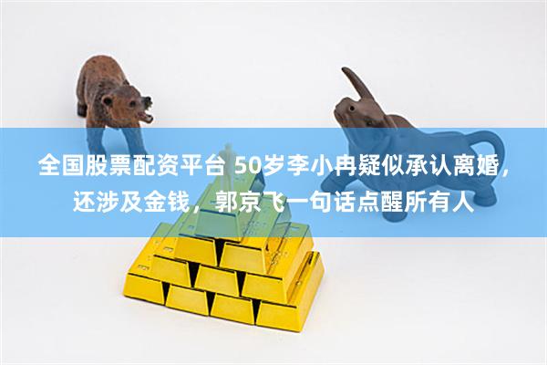 全国股票配资平台 50岁李小冉疑似承认离婚，还涉及金钱，郭京飞一句话点醒所有人