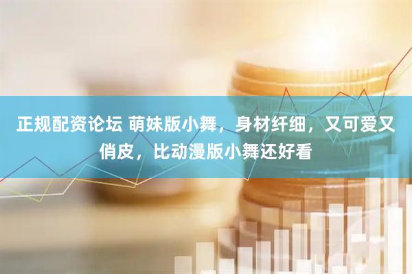 正规配资论坛 萌妹版小舞，身材纤细，又可爱又俏皮，比动漫版小舞还好看