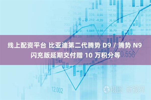 线上配资平台 比亚迪第二代腾势 D9 / 腾势 N9 闪充版延期交付赠 10 万积分等
