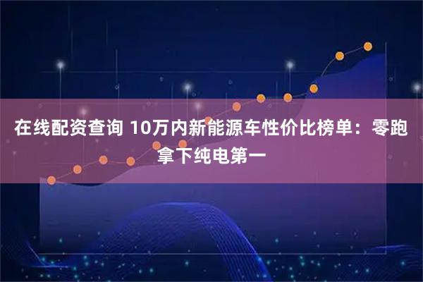 在线配资查询 10万内新能源车性价比榜单：零跑拿下纯电第一