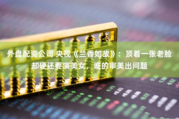 外盘配资公司 央视《兰香如故》：顶着一张老脸却硬还要演美女，谁的审美出问题
