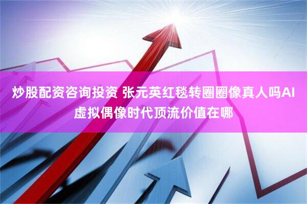 炒股配资咨询投资 张元英红毯转圈圈像真人吗AI虚拟偶像时代顶流价值在哪