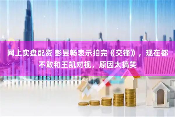 网上实盘配资 彭昱畅表示拍完《交锋》，现在都不敢和王凯对视，原因太搞笑