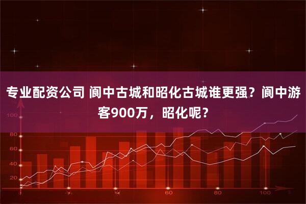 专业配资公司 阆中古城和昭化古城谁更强？阆中游客900万，昭化呢？
