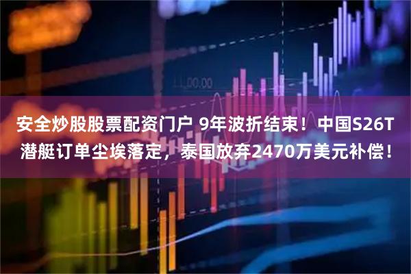安全炒股股票配资门户 9年波折结束！中国S26T潜艇订单尘埃落定，泰国放弃2470万美元补偿！